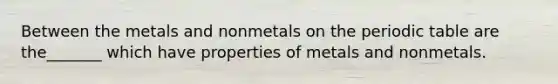 Between the metals and nonmetals on <a href='https://www.questionai.com/knowledge/kIrBULvFQz-the-periodic-table' class='anchor-knowledge'>the periodic table</a> are the_______ which have properties of metals and nonmetals.