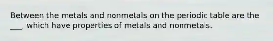 Between the metals and nonmetals on the periodic table are the ___, which have properties of metals and nonmetals.