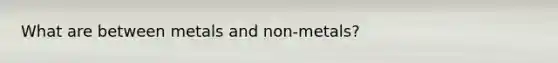 What are between metals and non-metals?