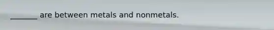 _______ are between metals and nonmetals.