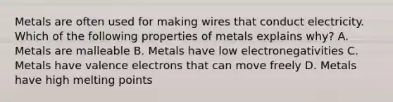 Metals are often used for making wires that conduct electricity. Which of the following properties of metals explains why? A. Metals are malleable B. Metals have low electronegativities C. Metals have valence electrons that can move freely D. Metals have high melting points