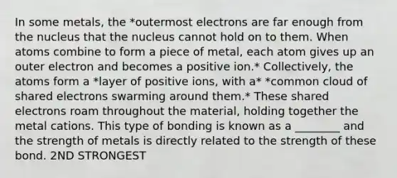 In some metals, the *outermost electrons are far enough from the nucleus that the nucleus cannot hold on to them. When atoms combine to form a piece of metal, each atom gives up an outer electron and becomes a positive ion.* Collectively, the atoms form a *layer of positive ions, with a* *common cloud of shared electrons swarming around them.* These shared electrons roam throughout the material, holding together the metal cations. This type of bonding is known as a ________ and the strength of metals is directly related to the strength of these bond. 2ND STRONGEST