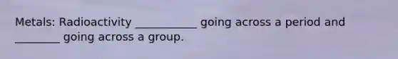 Metals: Radioactivity ___________ going across a period and ________ going across a group.