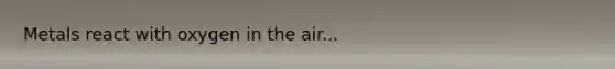 Metals react with oxygen in the air...