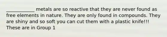 ____________ metals are so reactive that they are never found as free elements in nature. They are only found in compounds. They are shiny and so soft you can cut them with a plastic knife!!! These are in Group 1