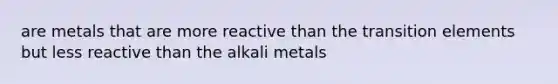 are metals that are more reactive than the transition elements but less reactive than the alkali metals