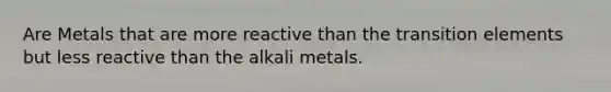 Are Metals that are more reactive than the transition elements but less reactive than the alkali metals.