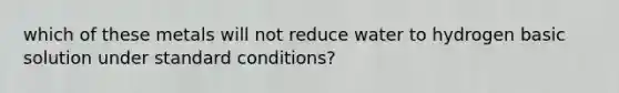 which of these metals will not reduce water to hydrogen basic solution under standard conditions?