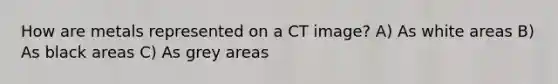 How are metals represented on a CT image? A) As white areas B) As black areas C) As grey areas