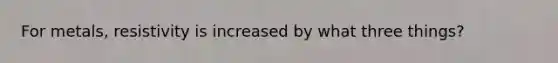 For metals, resistivity is increased by what three things?