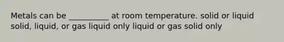 Metals can be __________ at room temperature. solid or liquid solid, liquid, or gas liquid only liquid or gas solid only