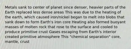 Metals sank to center of planet since denser, heavier parts of the Earth replaced less dense areas This was due to the heating of the earth, which caused iron/nickel began to melt into blobs that sank down to form Earth's iron core Heating also formed buoyant masses of molten rock that rose to the surface and cooled to produce primitive crust Gases escaping from Earth's interior created primitive atmosphere This "chemical separation" core, mantle, crust