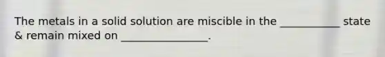 The metals in a solid solution are miscible in the ___________ state & remain mixed on ________________.