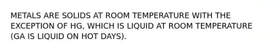 METALS ARE SOLIDS AT ROOM TEMPERATURE WITH THE EXCEPTION OF HG, WHICH IS LIQUID AT ROOM TEMPERATURE (GA IS LIQUID ON HOT DAYS).