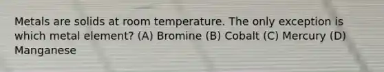 Metals are solids at room temperature. The only exception is which metal element? (A) Bromine (B) Cobalt (C) Mercury (D) Manganese