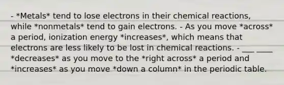 - *Metals* tend to lose electrons in their chemical reactions, while *nonmetals* tend to gain electrons. - As you move *across* a period, ionization energy *increases*, which means that electrons are less likely to be lost in chemical reactions. - ___ ____ *decreases* as you move to the *right across* a period and *increases* as you move *down a column* in the periodic table.