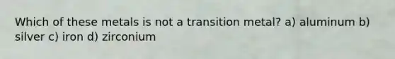 Which of these metals is not a transition metal? a) aluminum b) silver c) iron d) zirconium