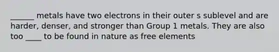 ______ metals have two electrons in their outer s sublevel and are harder, denser, and stronger than Group 1 metals. They are also too ____ to be found in nature as free elements