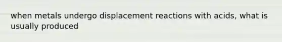 when metals undergo displacement reactions with acids, what is usually produced