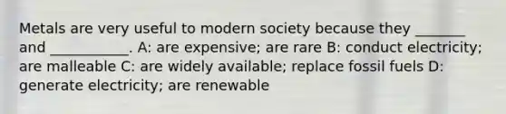 Metals are very useful to modern society because they _______ and ___________. A: are expensive; are rare B: conduct electricity; are malleable C: are widely available; replace fossil fuels D: generate electricity; are renewable