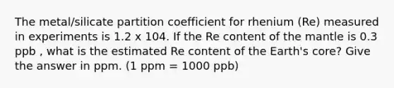 The metal/silicate partition coefficient for rhenium (Re) measured in experiments is 1.2 x 104. If the Re content of the mantle is 0.3 ppb , what is the estimated Re content of the Earth's core? Give the answer in ppm. (1 ppm = 1000 ppb)