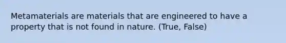 Metamaterials are materials that are engineered to have a property that is not found in nature. (True, False)