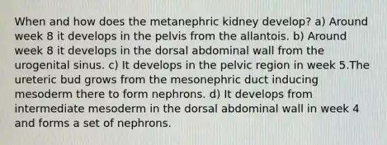 When and how does the metanephric kidney develop? a) Around week 8 it develops in the pelvis from the allantois. b) Around week 8 it develops in the dorsal abdominal wall from the urogenital sinus. c) It develops in the pelvic region in week 5.The ureteric bud grows from the mesonephric duct inducing mesoderm there to form nephrons. d) It develops from intermediate mesoderm in the dorsal abdominal wall in week 4 and forms a set of nephrons.