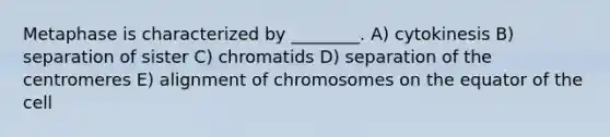 Metaphase is characterized by ________. A) cytokinesis B) separation of sister C) chromatids D) separation of the centromeres E) alignment of chromosomes on the equator of the cell