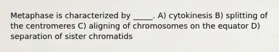 Metaphase is characterized by _____. A) cytokinesis B) splitting of the centromeres C) aligning of chromosomes on the equator D) separation of sister chromatids