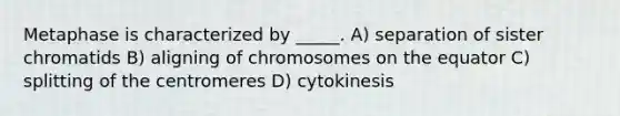 Metaphase is characterized by _____. A) separation of sister chromatids B) aligning of chromosomes on the equator C) splitting of the centromeres D) cytokinesis