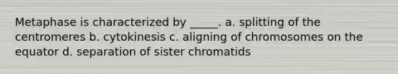 Metaphase is characterized by _____. a. splitting of the centromeres b. cytokinesis c. aligning of chromosomes on the equator d. separation of sister chromatids