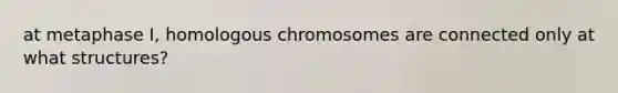 at metaphase I, homologous chromosomes are connected only at what structures?