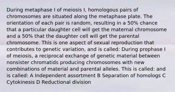 During metaphase I of meiosis I, homologous pairs of chromosomes are situated along the metaphase plate. The orientation of each pair is random, resulting in a 50% chance that a particular daughter cell will get the maternal chromosome and a 50% that the daughter cell will get the parental chromosome. This is one aspect of sexual reproduction that contributes to genetic variation, and is called: During prophase I of meiosis, a reciprocal exchange of genetic material between nonsister chromatids producing chromosomes with new combinations of material and parental alleles. This is called: and is called: A Independent assortment B Separation of homologs C Cytokinesis D Reductional division