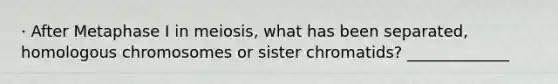 · After Metaphase I in meiosis, what has been separated, homologous chromosomes or sister chromatids? _____________