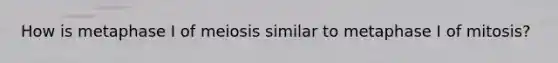 How is metaphase I of meiosis similar to metaphase I of mitosis?