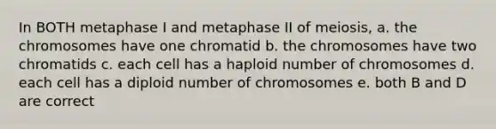 In BOTH metaphase I and metaphase II of meiosis, a. the chromosomes have one chromatid b. the chromosomes have two chromatids c. each cell has a haploid number of chromosomes d. each cell has a diploid number of chromosomes e. both B and D are correct