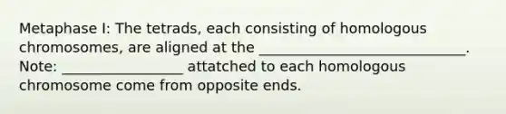 Metaphase I: The tetrads, each consisting of homologous chromosomes, are aligned at the _____________________________. Note: _________________ attatched to each homologous chromosome come from opposite ends.