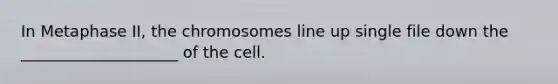 In Metaphase II, the chromosomes line up single file down the ____________________ of the cell.