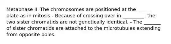 Metaphase II -The chromosomes are positioned at the ______ plate as in mitosis - Because of crossing over in _________, the two sister chromatids are not genetically identical. - The _______ of sister chromatids are attached to the microtubules extending from opposite poles.