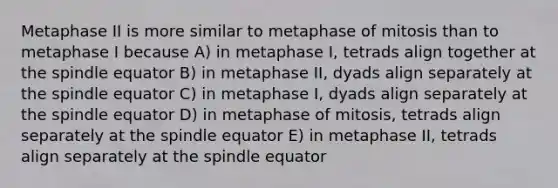 Metaphase II is more similar to metaphase of mitosis than to metaphase I because A) in metaphase I, tetrads align together at the spindle equator B) in metaphase II, dyads align separately at the spindle equator C) in metaphase I, dyads align separately at the spindle equator D) in metaphase of mitosis, tetrads align separately at the spindle equator E) in metaphase II, tetrads align separately at the spindle equator