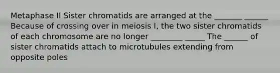 Metaphase II Sister chromatids are arranged at the _______ ______ Because of crossing over in meiosis I, the two sister chromatids of each chromosome are no longer ________ _____ The ______ of sister chromatids attach to microtubules extending from opposite poles