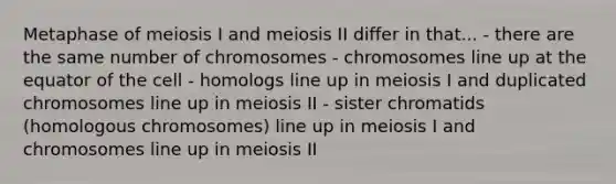 Metaphase of meiosis I and meiosis II differ in that... - there are the same number of chromosomes - chromosomes line up at the equator of the cell - homologs line up in meiosis I and duplicated chromosomes line up in meiosis II - sister chromatids (homologous chromosomes) line up in meiosis I and chromosomes line up in meiosis II