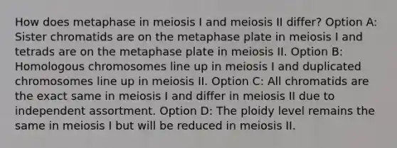 How does metaphase in meiosis I and meiosis II differ? Option A: Sister chromatids are on the metaphase plate in meiosis I and tetrads are on the metaphase plate in meiosis II. Option B: Homologous chromosomes line up in meiosis I and duplicated chromosomes line up in meiosis II. Option C: All chromatids are the exact same in meiosis I and differ in meiosis II due to independent assortment. Option D: The ploidy level remains the same in meiosis I but will be reduced in meiosis II.