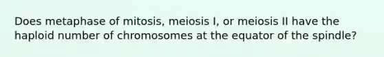 Does metaphase of mitosis, meiosis I, or meiosis II have the haploid number of chromosomes at the equator of the spindle?