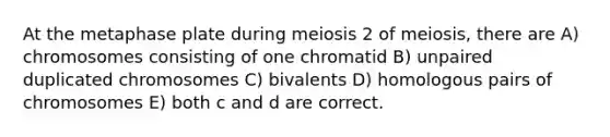 At the metaphase plate during meiosis 2 of meiosis, there are A) chromosomes consisting of one chromatid B) unpaired duplicated chromosomes C) bivalents D) homologous pairs of chromosomes E) both c and d are correct.