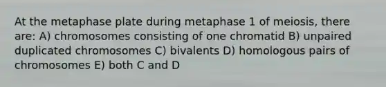 At the metaphase plate during metaphase 1 of meiosis, there are: A) chromosomes consisting of one chromatid B) unpaired duplicated chromosomes C) bivalents D) homologous pairs of chromosomes E) both C and D