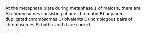 At the metaphase plate during metaphase 1 of meiosis, there are A) chromosomes consisting of one chromatid B) unpaired duplicated chromosomes C) bivalents D) homologous pairs of chromosomes E) both c and d are correct.