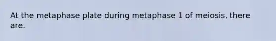 At the metaphase plate during metaphase 1 of meiosis, there are.