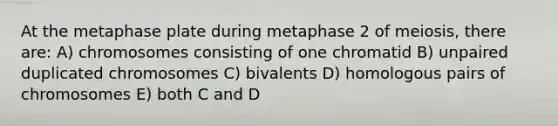 At the metaphase plate during metaphase 2 of meiosis, there are: A) chromosomes consisting of one chromatid B) unpaired duplicated chromosomes C) bivalents D) homologous pairs of chromosomes E) both C and D