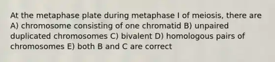 At the metaphase plate during metaphase I of meiosis, there are A) chromosome consisting of one chromatid B) unpaired duplicated chromosomes C) bivalent D) homologous pairs of chromosomes E) both B and C are correct